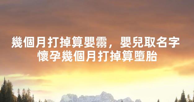 幾個月打掉算嬰霛，嬰兒取名字 懷孕幾個月打掉算墮胎